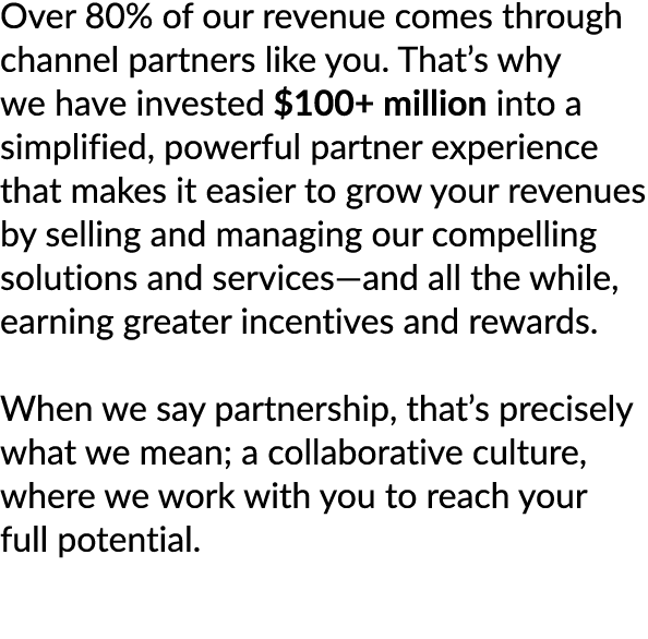 Over 80% of our revenue comes through channel partners like you. That’s why we have invested $100+ million into a sim...