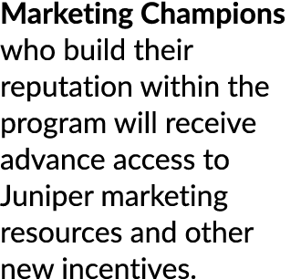 Marketing Champions who build their reputation within the program will receive advance access to Juniper marketing re...