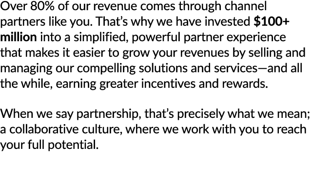 Over 80% of our revenue comes through channel partners like you. That’s why we have invested $100+ million into a sim...