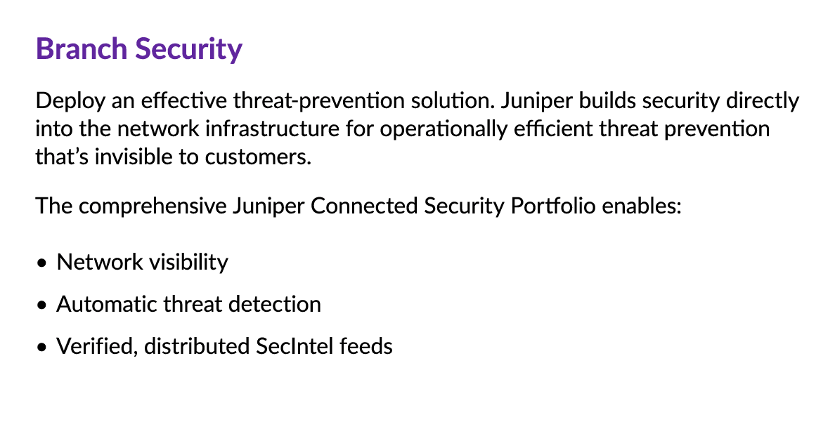 Branch Security Deploy an effective threat prevention solution. Juniper builds security directly into the network inf...