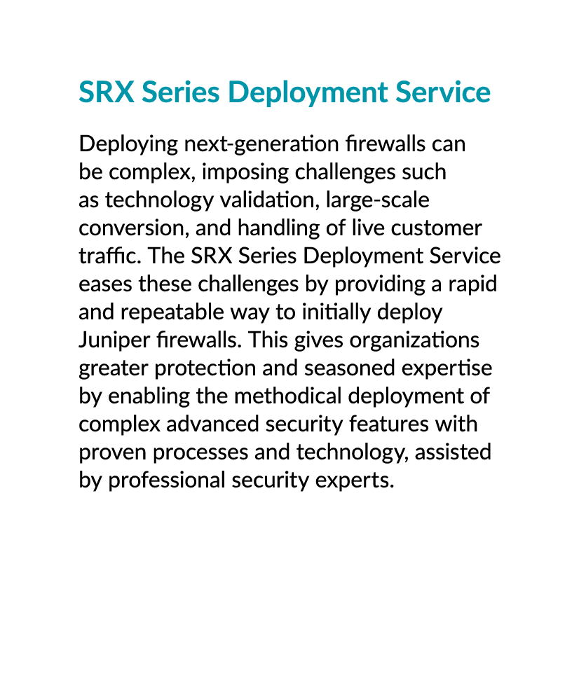 SRX Series Deployment Service Deploying next generation firewalls can be complex, imposing challenges such as technol...