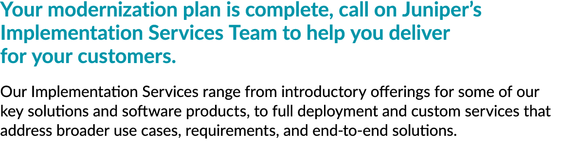 Your modernization plan is complete, call on Juniper’s Implementation Services Team to help you deliver for your cust...
