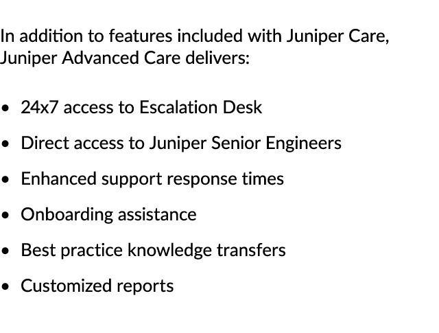 In addition to features included with Juniper Care, Juniper Advanced Care delivers: 24x7 access to Escalation Desk Di...