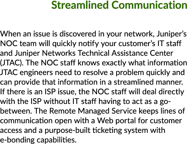 Streamlined Communication When an issue is discovered in your network, Juniper’s NOC team will quickly notify your cu...