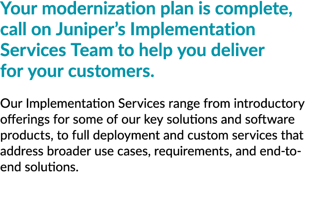 Your modernization plan is complete, call on Juniper’s Implementation Services Team to help you deliver for your cust...