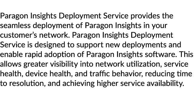 Paragon Insights Deployment Service provides the seamless deployment of Paragon Insights in your customer’s network. ...