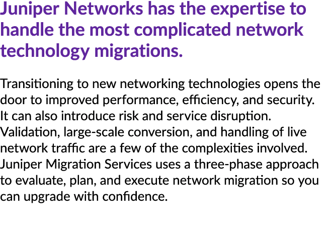 Juniper Networks has the expertise to handle the most complicated network technology migrations. Transitioning to new...