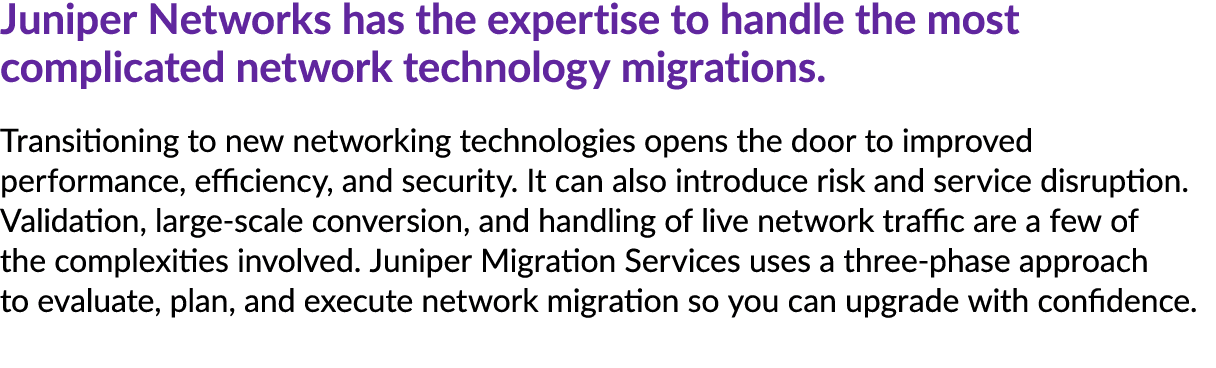 Juniper Networks has the expertise to handle the most complicated network technology migrations. Transitioning to new...